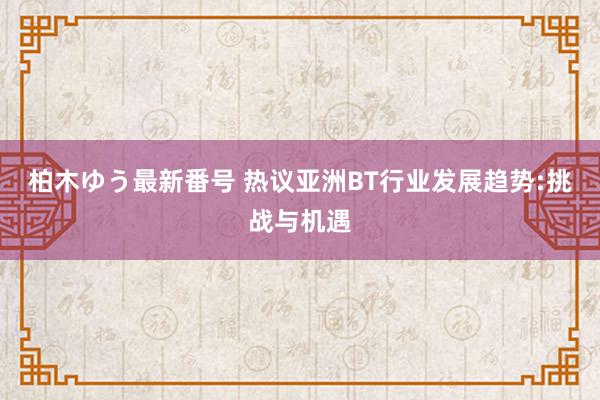 柏木ゆう最新番号 热议亚洲BT行业发展趋势:挑战与机遇
