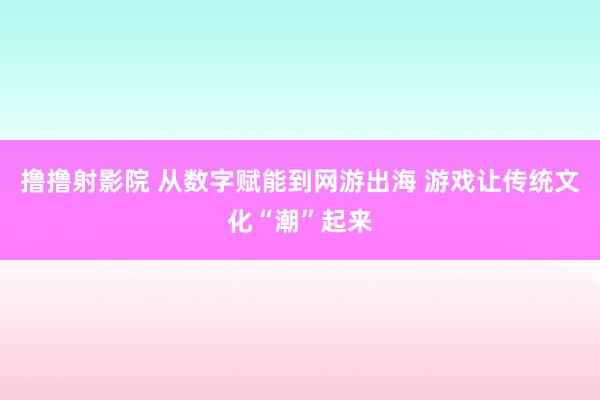撸撸射影院 从数字赋能到网游出海 游戏让传统文化“潮”起来