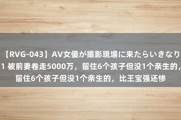 【RVG-043】AV女優が撮影現場に来たらいきなりSEX BEST vol.1 被前妻卷走5000万，留住6个孩子但没1个亲生的，比王宝强还惨