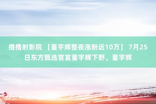 撸撸射影院 【董宇辉整夜涨粉近10万】 7月25日东方甄选官宣董宇辉下野。董宇辉