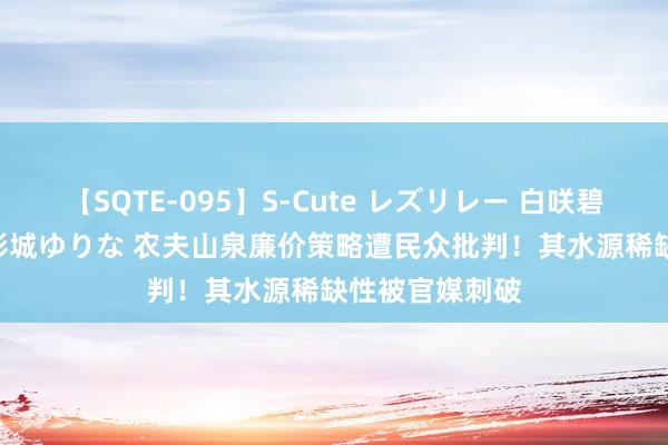 【SQTE-095】S-Cute レズリレー 白咲碧 瞳 有本沙世 彩城ゆりな 农夫山泉廉价策略遭民众批判！其水源稀缺性被官媒刺破