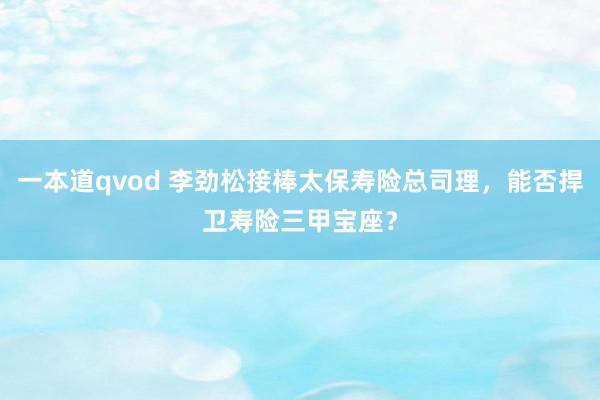 一本道qvod 李劲松接棒太保寿险总司理，能否捍卫寿险三甲宝座？