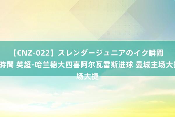 【CNZ-022】スレンダージュニアのイク瞬間 4時間 英超-哈兰德大四喜阿尔瓦雷斯进球 曼城主场大捷
