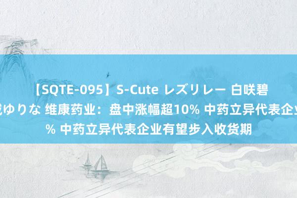 【SQTE-095】S-Cute レズリレー 白咲碧 瞳 有本沙世 彩城ゆりな 维康药业：盘中涨幅超10% 中药立异代表企业有望步入收货期