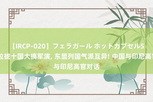 【IRCP-020】フェラガール ホットカプセル5 澳洲拉拢十国大搞军演， 东盟列国气派互异! 中国与印尼高官对话