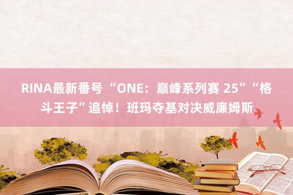 RINA最新番号 “ONE:巅峰系列赛 25”“格斗王子”追悼!班玛夺基对决威廉姆斯