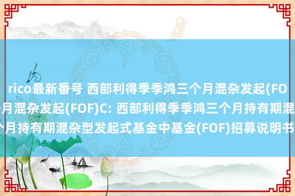 rico最新番号 西部利得季季鸿三个月混杂发起(FOF)A,西部利得季季鸿三个月混杂发起(FOF)C: 西部利得季季鸿三个月持有期混杂型发起式基金中基金(FOF)招募说明书(更新)(2024年8月)