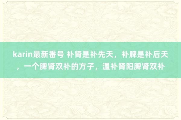 karin最新番号 补肾是补先天,补脾是补后天,一个脾肾双补的方子,温补肾阳脾肾双补