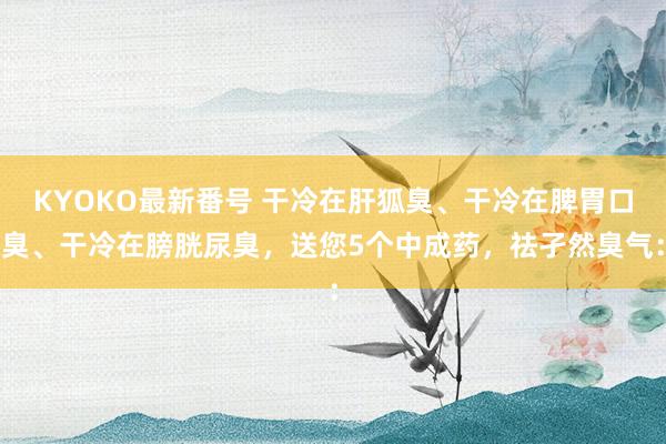 KYOKO最新番号 干冷在肝狐臭、干冷在脾胃口臭、干冷在膀胱尿臭,送您5个中成药,祛孑然臭气: