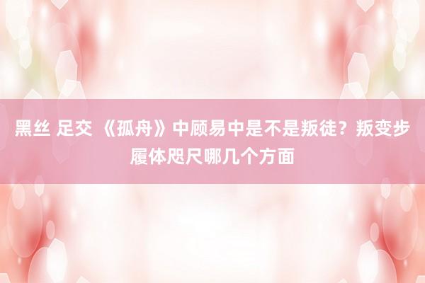 黑丝 足交 《孤舟》中顾易中是不是叛徒？叛变步履体咫尺哪几个方面