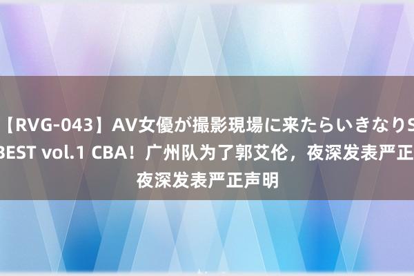 【RVG-043】AV女優が撮影現場に来たらいきなりSEX BEST vol.1 CBA！广州队为了郭艾伦，夜深发表严正声明