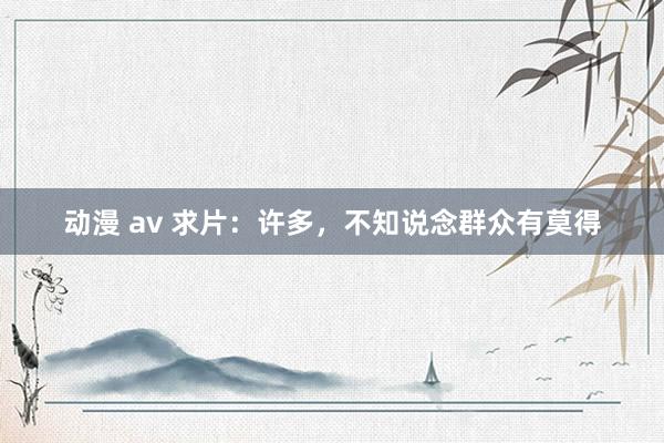 动漫 av 求片:许多,不知说念群众有莫得