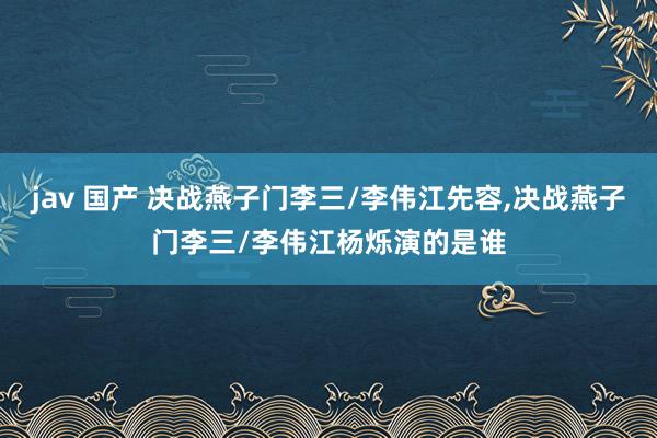 jav 国产 决战燕子门李三/李伟江先容,决战燕子门李三/李伟江杨烁演的是谁