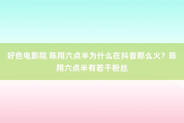好色电影院 陈翔六点半为什么在抖音那么火？陈翔六点半有若干粉丝