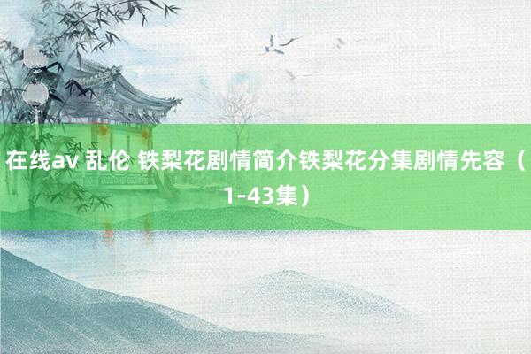 在线av 乱伦 铁梨花剧情简介铁梨花分集剧情先容（1-43集）