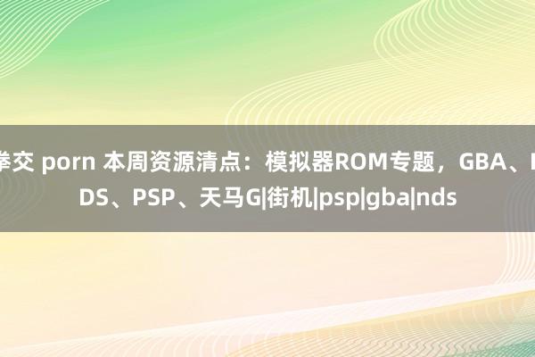 拳交 porn 本周资源清点：模拟器ROM专题，GBA、NDS、PSP、天马G|街机|psp|gba|nds