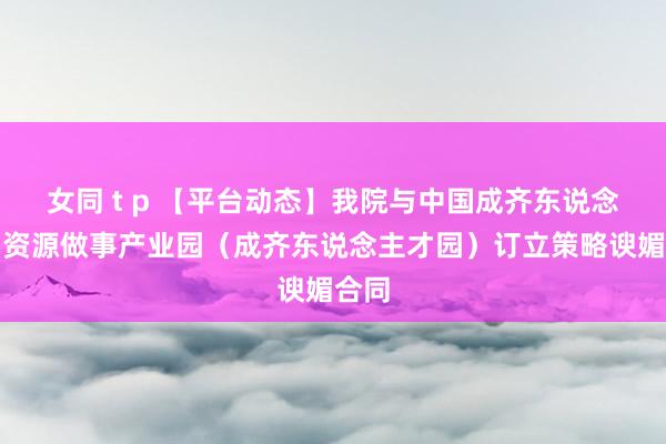 女同 t p 【平台动态】我院与中国成齐东说念主力资源做事产业园（成齐东说念主才园）订立策略谀媚合同