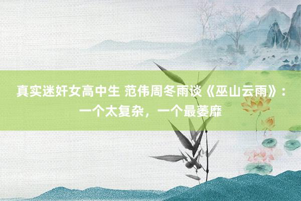 真实迷奸女高中生 范伟周冬雨谈《巫山云雨》：一个太复杂，一个最萎靡