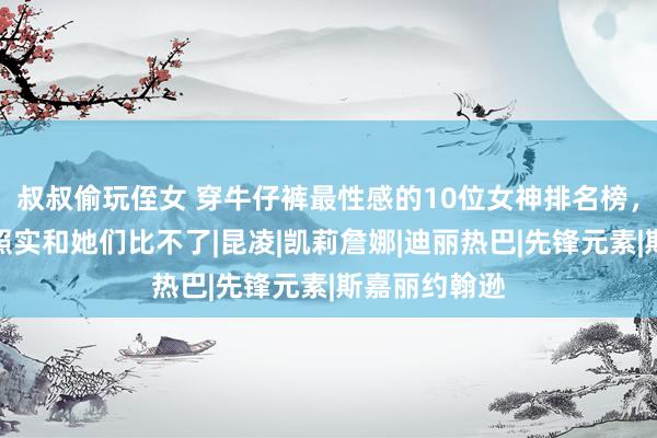 叔叔偷玩侄女 穿牛仔裤最性感的10位女神排名榜，普通东谈主照实和她们比不了|昆凌|凯莉詹娜|迪丽热巴|先锋元素|斯嘉丽约翰逊