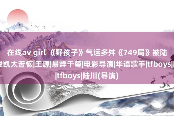 在线av girl 《野孩子》气运多舛《749局》被陆川坑！王俊凯太苦恼|王源|易烊千玺|电影导演|华语歌手|tfboys|陆川(导演)