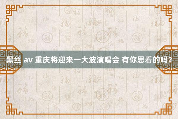 黑丝 av 重庆将迎来一大波演唱会 有你思看的吗？