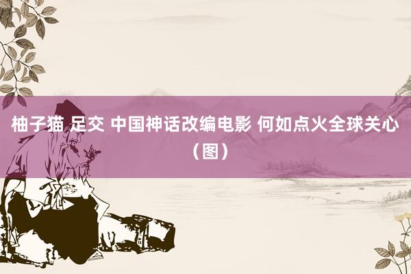 柚子猫 足交 中国神话改编电影 何如点火全球关心（图）
