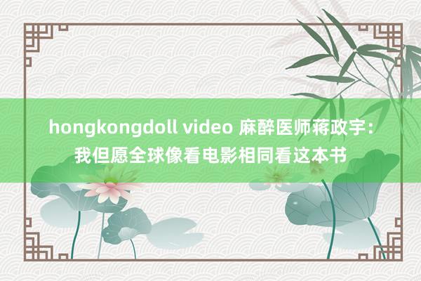 hongkongdoll video 麻醉医师蒋政宇：我但愿全球像看电影相同看这本书