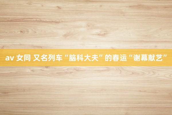 av 女同 又名列车“脑科大夫”的春运“谢幕献艺”