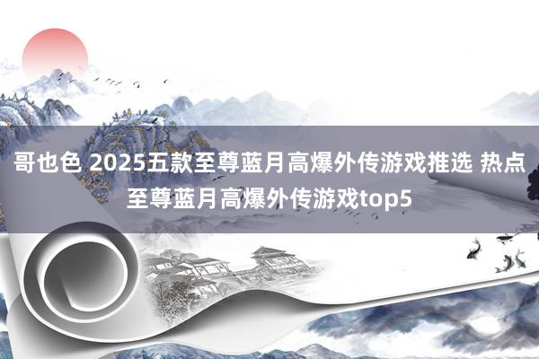 哥也色 2025五款至尊蓝月高爆外传游戏推选 热点至尊蓝月高爆外传游戏top5