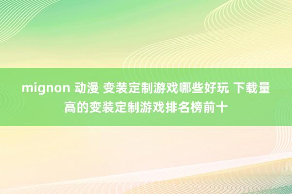 mignon 动漫 变装定制游戏哪些好玩 下载量高的变装定制游戏排名榜前十