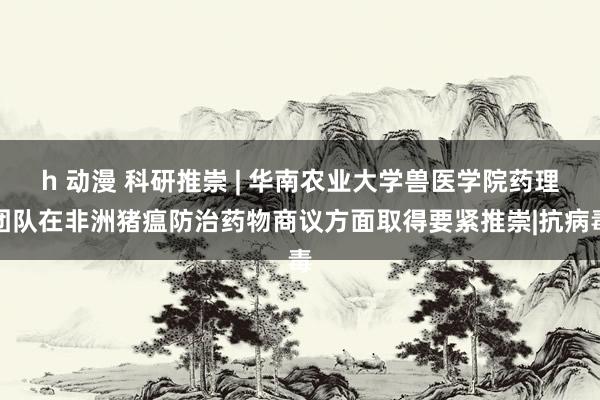 h 动漫 科研推崇 | 华南农业大学兽医学院药理团队在非洲猪瘟防治药物商议方面取得要紧推崇|抗病毒