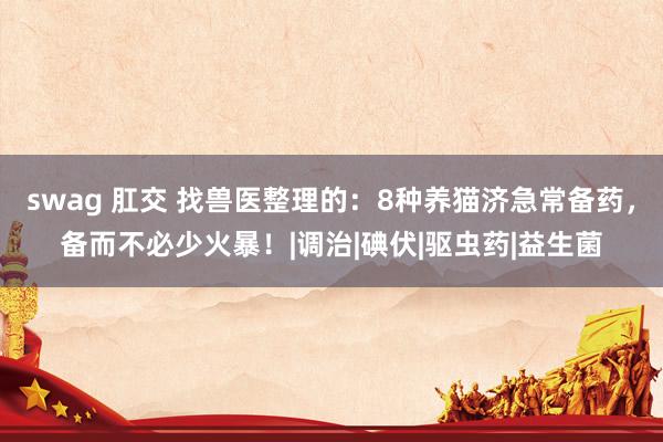 swag 肛交 找兽医整理的：8种养猫济急常备药，备而不必少火暴！|调治|碘伏|驱虫药|益生菌