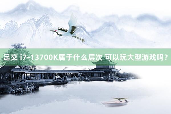 足交 i7-13700K属于什么层次 可以玩大型游戏吗？