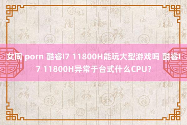 女同 porn 酷睿I7 11800H能玩大型游戏吗 酷睿I7 11800H异常于台式什么CPU？