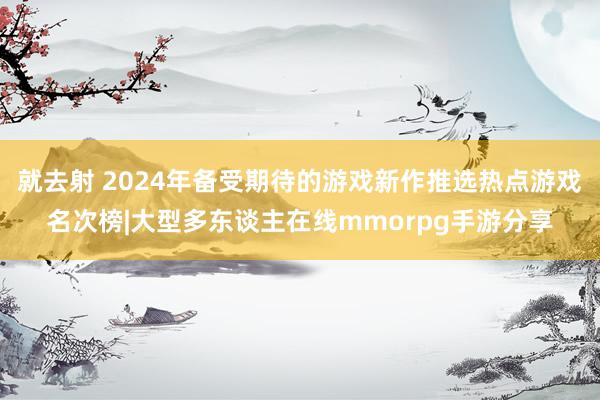 就去射 2024年备受期待的游戏新作推选热点游戏名次榜|大型多东谈主在线mmorpg手游分享