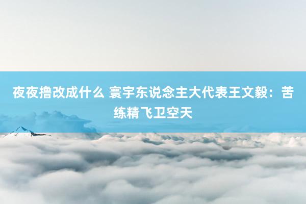 夜夜撸改成什么 寰宇东说念主大代表王文毅：苦练精飞卫空天