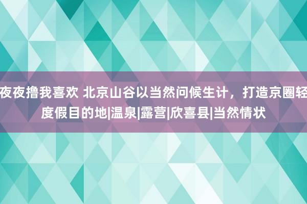 夜夜撸我喜欢 北京山谷以当然问候生计，打造京圈轻度假目的地|温泉|露营|欣喜县|当然情状