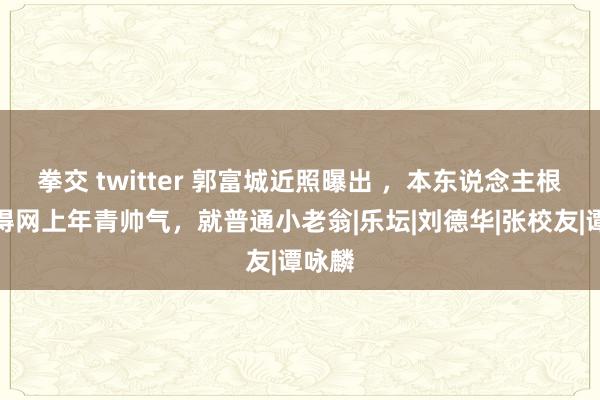 拳交 twitter 郭富城近照曝出 ，本东说念主根柢莫得网上年青帅气，就普通小老翁|乐坛|刘德华|张校友|谭咏麟