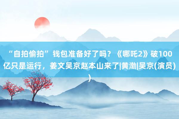 “自拍偷拍” 钱包准备好了吗？《哪吒2》破100亿只是运行，姜文吴京赵本山来了|黄渤|吴京(演员)