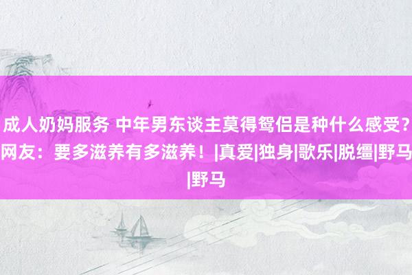 成人奶妈服务 中年男东谈主莫得鸳侣是种什么感受？网友：要多滋养有多滋养！|真爱|独身|歌乐|脱缰|野马
