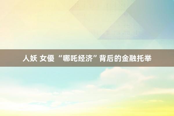 人妖 女優 “哪吒经济”背后的金融托举