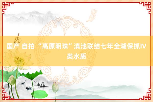 国产 自拍 “高原明珠”滇池联结七年全湖保抓Ⅳ类水质