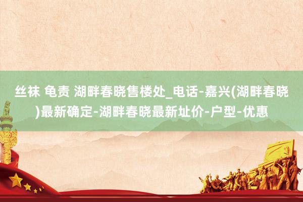 丝袜 龟责 湖畔春晓售楼处_电话-嘉兴(湖畔春晓)最新确定-湖畔春晓最新址价-户型-优惠
