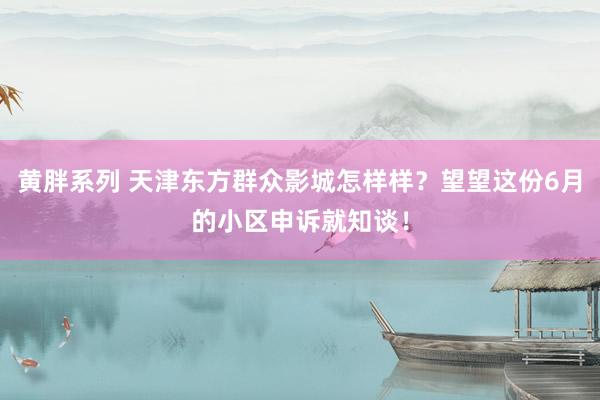黄胖系列 天津东方群众影城怎样样？望望这份6月的小区申诉就知谈！