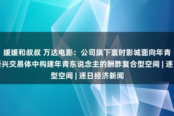媛媛和叔叔 万达电影:公司旗下寰时影城面向年青客群,在新兴交易体中构建年青东说念主的酬酢复合型空间 | 逐日经济新闻