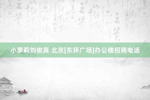 小萝莉刘俊英 北京[东环广场]办公楼招商电话