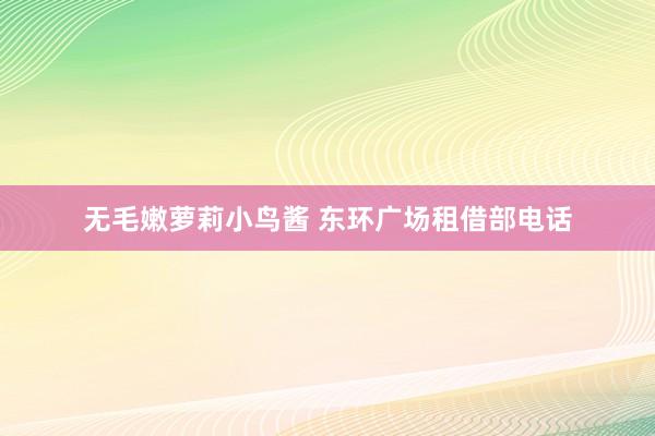 无毛嫩萝莉小鸟酱 东环广场租借部电话