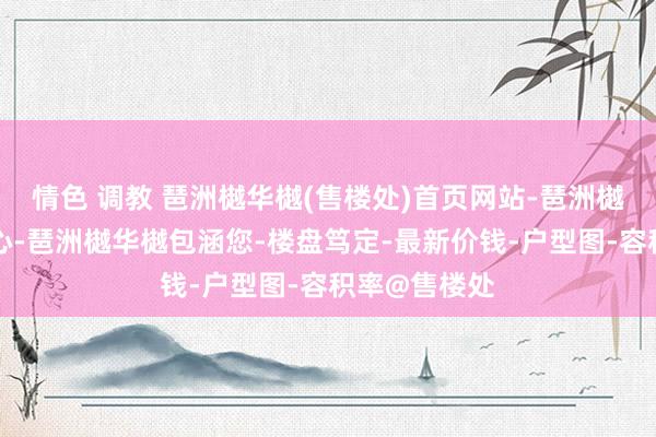 情色 调教 琶洲樾华樾(售楼处)首页网站-琶洲樾华樾营销中心-琶洲樾华樾包涵您-楼盘笃定-最新价钱-户型图-容积率@售楼处