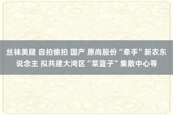丝袜美腿 自拍偷拍 国产 原尚股份“牵手”新农东说念主 拟共建大湾区“菜篮子”集散中心等