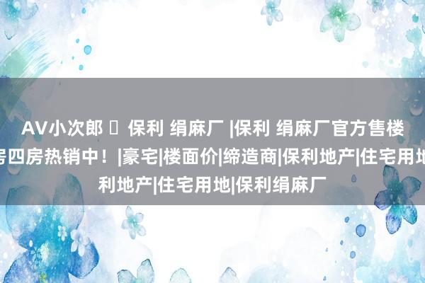 AV小次郎 ㉿保利 绢麻厂 |保利 绢麻厂官方售楼处发布：三房四房热销中！|豪宅|楼面价|缔造商|保利地产|住宅用地|保利绢麻厂